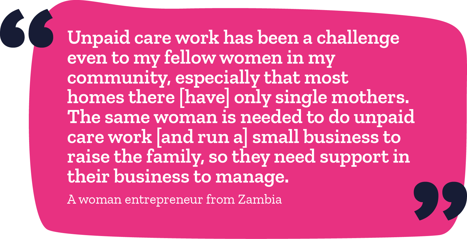 "Unpaid care work has been a challenge even to my fellow women in my community, especially that most homes there have only single mothers. The same woman is needed to do unpaid care work and run a small business to raise a family, so they need support in their business to manage." -A woman entrepreneur from Zambia