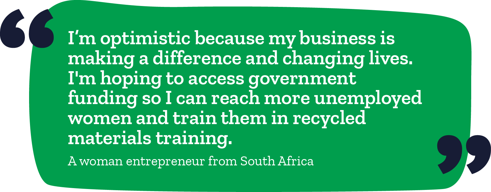 "I'm optimistic because my business is making a difference and changing lives. I'm hoping to access government funding so I can reach more unemployed women and train them in recycled materials training." -A woman entrepreneur from South Africa